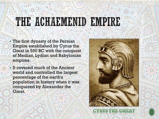 ▪ The first dynasty of the Persian
Empire established by Cyrus the
Great in 550 BC with the conquest
of Median, Lydian and Babylonian
empires.
▪ It covered much of the Ancient
world and controlled the largest
percentage of the earth's
population in history when it was
conquered by Alexander the
Great.
 
