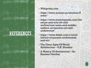 REFERENCES
▪ Wikipedia.com
▪ https://www.ancient.eu/timeline/P
ersia/
▪ https://www.encyclopedia.com/lite
rature-and-arts/art-and-
architecture/asian-and-middle-
eastern-art/persian-art-and-
architecture
▪ https://www.dideh.com/a-brief-
history-of-persian-architecture-
and-art/
▪ The Great Ages Of World
Architecture – G.K. Hiraskar
▪ A History Of Architecture – Sir
Banister Fletcher
 