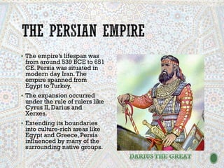 ▪ The empire’s lifespan was
from around 539 BCE to 651
CE. Persia was situated in
modern day Iran.The
empire spanned from
Egypt to Turkey.
▪ The expansion occurred
under the rule of rulers like
Cyrus II, Darius and
Xerxes.
▪ Extending its boundaries
into culture-rich areas like
Egypt and Greece, Persia
influenced by many of the
surrounding native groups.
 