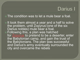  The condition was to let a mule bear a foal.
 It took them almost a year and a half to solve
the problem, until Zopyrus’(one of the six
Darius nobles) mule bear a foal.
 Following this, a plan was hatched
for Zopyrus to pretend to be a deserter, enter
the Babylonian camp, and gain the trust of
the Babylonians. The plan was successful
and Darius's army eventually surrounded the
city and overcame the rebels
 
