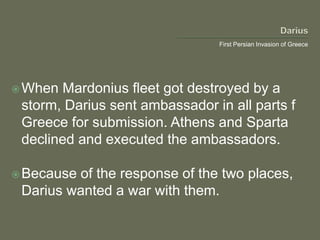 First Persian Invasion of Greece
When Mardonius fleet got destroyed by a
storm, Darius sent ambassador in all parts f
Greece for submission. Athens and Sparta
declined and executed the ambassadors.
Because of the response of the two places,
Darius wanted a war with them.
 