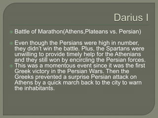  Battle of Marathon(Athens,Plateans vs. Persian)
 Even though the Persians were high in number,
they didn’t win the battle. Plus, the Spartans were
unwilling to provide timely help for the Athenians
and they still won by encircling the Persian forces.
 This was a momentous event since it was the first
Greek victory in the Persian Wars. Then the
Greeks prevented a surprise Persian attack on
Athens by a quick march back to the city to warn
the inhabitants.
 