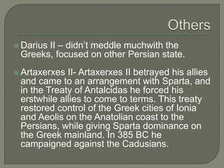  Darius II – didn’t meddle muchwith the
Greeks, focused on other Persian state.
 Artaxerxes II- Artaxerxes II betrayed his allies
and came to an arrangement with Sparta, and
in the Treaty of Antalcidas he forced his
erstwhile allies to come to terms. This treaty
restored control of the Greek cities of Ionia
and Aeolis on the Anatolian coast to the
Persians, while giving Sparta dominance on
the Greek mainland. In 385 BC he
campaigned against the Cadusians.
 