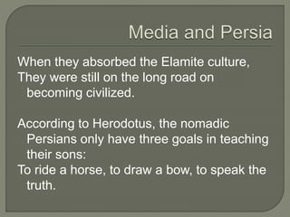 When they absorbed the Elamite culture,
They were still on the long road on
becoming civilized.
According to Herodotus, the nomadic
Persians only have three goals in teaching
their sons:
To ride a horse, to draw a bow, to speak the
truth.
 