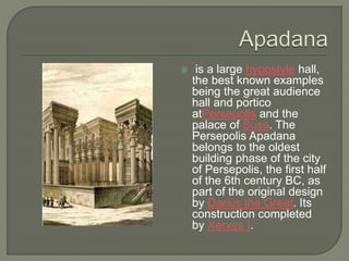  is a large hypostyle hall,
the best known examples
being the great audience
hall and portico
atPersepolis and the
palace of Susa. The
Persepolis Apadana
belongs to the oldest
building phase of the city
of Persepolis, the first half
of the 6th century BC, as
part of the original design
by Darius the Great. Its
construction completed
by Xerxes I.
 