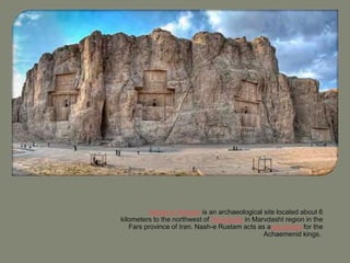 Naqsh-e Rustam is an archaeological site located about 6
kilometers to the northwest of Persepolis in Marvdasht region in the
Fars province of Iran. Nash-e Rustam acts as anecropolis for the
Achaemenid kings,
 