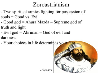 Zoroastrianism
- Two spiritual armies fighting for possession of
souls = Good vs. Evil
- Good god = Ahura Mazda – Supreme god of
truth and light
- Evil god = Ahriman – God of evil and
darkness
- Your choices in life determines your fate
Zoroaster
 