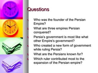 QuestionsQuestions
1.1. Who was the founder of the PersianWho was the founder of the Persian
Empire?Empire?
2.2. What are three empires PersianWhat are three empires Persian
conquered?conquered?
3.3. Persia’s government is most like whatPersia’s government is most like what
other Empire’s government?other Empire’s government?
4.4. Who created a new form of governmentWho created a new form of government
while ruling Persia?while ruling Persia?
5.5. What are the Persians known for?What are the Persians known for?
6.6. Which ruler contributed most to theWhich ruler contributed most to the
expansion of the Persian empire?expansion of the Persian empire?
 