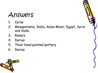 Answers
1. Cyrus
2. Mesopotamia, India, Asian Minor, Egypt, Syria
and India
3. Rome’s
4. Darius
5. Their hand painted pottery
6. Darius
 