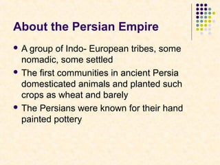About the Persian Empire
 A group of Indo- European tribes, some
nomadic, some settled
 The first communities in ancient Persia
domesticated animals and planted such
crops as wheat and barely
 The Persians were known for their hand
painted pottery
 