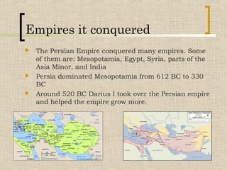 Empires it conquered
 The Persian Empire conquered many empires. Some
of them are: Mesopotamia, Egypt, Syria, parts of the
Asia Minor, and India
 Persia dominated Mesopotamia from 612 BC to 330
BC
 Around 520 BC Darius I took over the Persian empire
and helped the empire grow more.
 