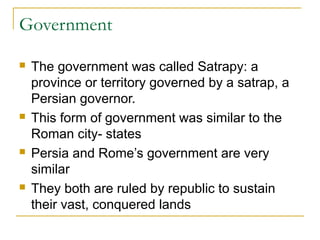 Government
 The government was called Satrapy: a
province or territory governed by a satrap, a
Persian governor.
 This form of government was similar to the
Roman city- states
 Persia and Rome’s government are very
similar
 They both are ruled by republic to sustain
their vast, conquered lands
 