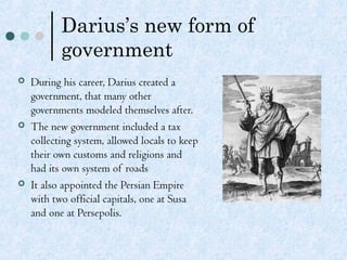 Darius’s new form of
government
 During his career, Darius created a
government, that many other
governments modeled themselves after.
 The new government included a tax
collecting system, allowed locals to keep
their own customs and religions and
had its own system of roads
 It also appointed the Persian Empire
with two official capitals, one at Susa
and one at Persepolis.
 