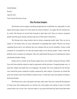 Caitlin Rabuck

Period 1

April 28, 2011

Time Traveler Persuasive Essay

                                      The Persian Empire

       The Persians were an empire controlling enough land one would think of as impossible. It is the

largest and strongest empire of it's time under the control of Darius I. An empire like this should never

be visited. The Persians are not the kind of people to share ideas with. They are warriors, conquered

people acted like guests already, and they keep most of their ideas to themselves.

       The Persians have strong warriors that are always conquering nearby lands. They are not an

empire to visit because they are more concentrated on expanding their empire. Warriors are always

expanding Persia and in war, therefore they have attitudes that are not the friendliest. Visitors would

constantly be surrounded by war talk and treated rudely by the Persian people. Visitors could start

problems such as stealing war techniques. They also might disturb the process of expanding the empire

and should not bother visiting.

       People who live outside of the Persian empire know not to bother visiting the Persians. When

Cyrus the Great ruled the empire he made an agreement with the prisoners. Conquered people were to

keep their religion and speak their own languages. The people who were conquered by the Persians

were treated like guests compared to people conquered by other empires. If prisoners are treated like

guest why should visitors from different countries come, it would only cause more people crowding in

the Persian Empire.

       The Persians have such a big empire and many trade roads. They have started the development

of using coins when trading goods, too. Having such a big empire and wanting to keep it all under

control needs a lot of work. Also, since the empire is very good with trade they had to keep trade under
 