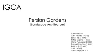 IGCA
Persian Gardens
[Landscape Architecture]
Submitted By:
Amit Jakhad (14010)
Esther Rai (14029)
Kritika Sharma (14033)
Mansi Pushpakar (14034)
Prerna Chouhan (14044)
Robina Rai (14047)
Sahil (14048)
Sakshi Negi (14050)
 