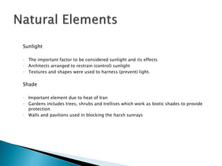 Sunlight
◦ The important factor to be considered sunlight and its effects
◦ Architects arranged to restrain (control) sunlight
◦ Textures and shapes were used to harness (prevent) light.
Shade
◦ Important element due to heat of Iran
◦ Gardens includes trees, shrubs and trellises which work as biotic shades to provide
protection
◦ Walls and pavilions used in blocking the harsh sunrays
 