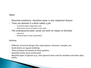 Water
o Deserted conditions, therefore water is also important feature
o Trees are planted in a ditch called a jub
o to prevent water evaporation and
o allow quick access of water to tree roots
o The underground water canals are built on slopes to facilitate
o natural or
o Artificial flow of water (waterfalls).
Building
o Different structural designs like royal palaces, mansions, temples, etc.
o build domes on square buildings
o These enhance the beauty of these gardens.
o beautiful arches were constructed.
o Beautiful types of glasses (e.g. stain glasses) were used for windows and other glass
works.
 