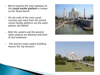  Bench towards the main gateway on
the raised marble platform is known
as the 'Diana bench‘
 On the ends of the main canal,
running east-west from the central
raised marble platform are the water
palaces (Jal Mahal)
 Both the eastern and the western
water palaces are identical and built
of red sandstone.
 The western water palace building
houses the Taj museum.
 