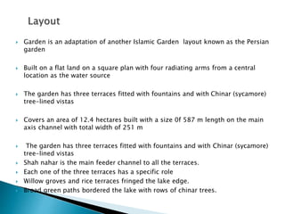  Garden is an adaptation of another Islamic Garden layout known as the Persian
garden
 Built on a flat land on a square plan with four radiating arms from a central
location as the water source
 The garden has three terraces fitted with fountains and with Chinar (sycamore)
tree-lined vistas
 Covers an area of 12.4 hectares built with a size 0f 587 m length on the main
axis channel with total width of 251 m
 The garden has three terraces fitted with fountains and with Chinar (sycamore)
tree-lined vistas
 Shah nahar is the main feeder channel to all the terraces.
 Each one of the three terraces has a specific role
 Willow groves and rice terraces fringed the lake edge.
 Broad green paths bordered the lake with rows of chinar trees.
 