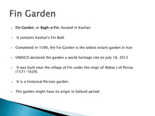  Fin Garden, or Bagh-e Fin, located in Kashan
 It contains Kashan's Fin Bath
 Completed in 1590, the Fin Garden is the oldest extant garden in Iran
 UNESCO declared the garden a world heritage site on July 18, 2012
 It was built near the village of Fin under the reign of Abbas I of Persia
(1571-1629).
 It is a historical Persian garden.
 The garden might have its origin in Safavid period
 