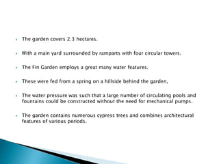  The garden covers 2.3 hectares.
 With a main yard surrounded by ramparts with four circular towers.
 The Fin Garden employs a great many water features.
 These were fed from a spring on a hillside behind the garden,
 The water pressure was such that a large number of circulating pools and
fountains could be constructed without the need for mechanical pumps.
 The garden contains numerous cypress trees and combines architectural
features of various periods.
 