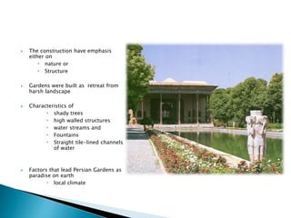  The construction have emphasis
either on
 nature or
 Structure
 Gardens were built as retreat from
harsh landscape
 Characteristics of
 shady trees
 high walled structures
 water streams and
 Fountains
 Straight tile-lined channels
of water
 Factors that lead Persian Gardens as
paradise on earth
 local climate
 