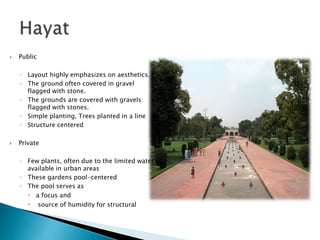  Public
◦ Layout highly emphasizes on aesthetics.
◦ The ground often covered in gravel
flagged with stone.
◦ The grounds are covered with gravels
flagged with stones.
◦ Simple planting, Trees planted in a line
◦ Structure centered
 Private
◦ Few plants, often due to the limited water
available in urban areas
◦ These gardens pool-centered
◦ The pool serves as
 a focus and
 source of humidity for structural
 