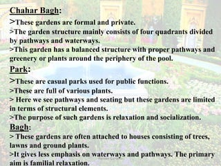 Persian Gardens 10
Chahar Bagh:
>These gardens are formal and private.
>The garden structure mainly consists of four quadrants divided
by pathways and waterways.
>This garden has a balanced structure with proper pathways and
greenery or plants around the periphery of the pool.
Park:
>These are casual parks used for public functions.
>These are full of various plants.
> Here we see pathways and seating but these gardens are limited
in terms of structural elements.
>The purpose of such gardens is relaxation and socialization.
Bagh:
> These gardens are often attached to houses consisting of trees,
lawns and ground plants.
>It gives less emphasis on waterways and pathways. The primary
aim is familial relaxation.
 