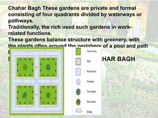 Persian Gardens 14
Chahar Bagh These gardens are private and formal
consisting of four quadrants divided by waterways or
pathways.
Traditionally, the rich used such gardens in work-
related functions.
These gardens balance structure with greenery, with
the plants often around the periphery of a pool and path
based structure.
ESSENTIAL FEATURES OF CHAHAR BAGH
 
