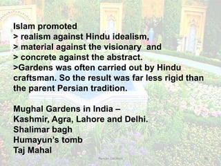 Persian Gardens 16
Islam promoted
> realism against Hindu idealism,
> material against the visionary and
> concrete against the abstract.
>Gardens was often carried out by Hindu
craftsman. So the result was far less rigid than
the parent Persian tradition.
Mughal Gardens in India –
Kashmir, Agra, Lahore and Delhi.
Shalimar bagh
Humayun’s tomb
Taj Mahal
 