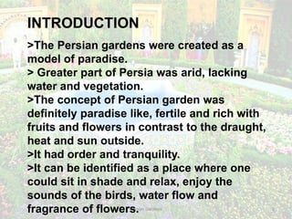Persian Gardens 2
INTRODUCTION
>The Persian gardens were created as a
model of paradise.
> Greater part of Persia was arid, lacking
water and vegetation.
>The concept of Persian garden was
definitely paradise like, fertile and rich with
fruits and flowers in contrast to the draught,
heat and sun outside.
>It had order and tranquility.
>It can be identified as a place where one
could sit in shade and relax, enjoy the
sounds of the birds, water flow and
fragrance of flowers.
 