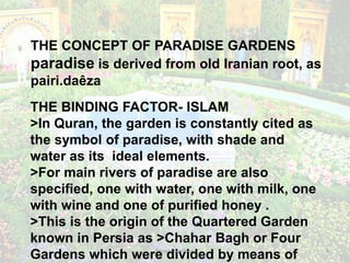 Persian Gardens 3
THE BINDING FACTOR- ISLAM
>In Quran, the garden is constantly cited as
the symbol of paradise, with shade and
water as its ideal elements.
>For main rivers of paradise are also
specified, one with water, one with milk, one
with wine and one of purified honey .
>This is the origin of the Quartered Garden
known in Persia as >Chahar Bagh or Four
Gardens which were divided by means of
THE CONCEPT OF PARADISE GARDENS
paradise is derived from old Iranian root, as
pairi.daêza
 