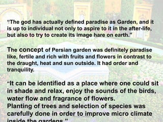 Persian Gardens 5
“The god has actually defined paradise as Garden, and it
is up to individual not only to aspire to it in the after-life,
but also to try to create its image hare on earth.”
The concept of Persian garden was definitely paradise
like, fertile and rich with fruits and flowers in contrast to
the draught, heat and sun outside. It had order and
tranquility.
“It can be identified as a place where one could sit
in shade and relax, enjoy the sounds of the birds,
water flow and fragrance of flowers.
Planting of trees and selection of species was
carefully done in order to improve micro climate
 