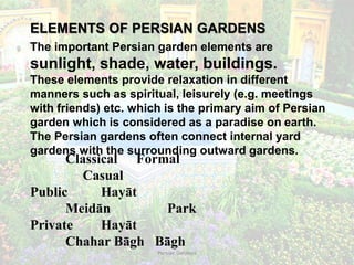 Persian Gardens 7
ELEMENTS OF PERSIAN GARDENS
The important Persian garden elements are
sunlight, shade, water, buildings.
These elements provide relaxation in different
manners such as spiritual, leisurely (e.g. meetings
with friends) etc. which is the primary aim of Persian
garden which is considered as a paradise on earth.
The Persian gardens often connect internal yard
gardens with the surrounding outward gardens.
Classical Formal
Casual
Public Hayāt
Meidān Park
Private Hayāt
Chahar Bāgh Bāgh
 