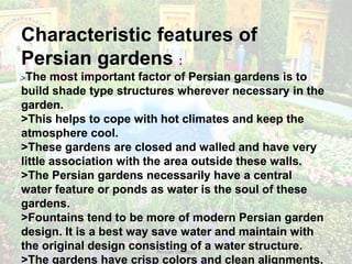 Persian Gardens 8
Characteristic features of
Persian gardens :
>The most important factor of Persian gardens is to
build shade type structures wherever necessary in the
garden.
>This helps to cope with hot climates and keep the
atmosphere cool.
>These gardens are closed and walled and have very
little association with the area outside these walls.
>The Persian gardens necessarily have a central
water feature or ponds as water is the soul of these
gardens.
>Fountains tend to be more of modern Persian garden
design. It is a best way save water and maintain with
the original design consisting of a water structure.
>The gardens have crisp colors and clean alignments.
 