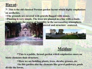 Persian Gardens 9
Hayat:
> This is the old classical Persian garden layout which highly emphasizes
on aesthetics.
>The grounds are covered with gravels flagged with stones.
>Planting is very simple. The trees are planted in a line with a shade.
>The pools are the source of humidity in the surrounding atmosphere.
>These gardens are mainly pool centered and structure centered.
Meidan:
>This is a public, formal garden which emphasizes more on
biotic elements than structure.
>Here we see bedding plants, trees, shrubs, grasses, etc.
>In this garden also the elements like gravel pathways, pools
divide the lawns.
 