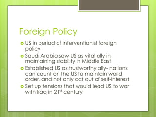 Foreign Policy
 US in period of interventionist foreign
policy
 Saudi Arabia saw US as vital ally in
maintaining stability in Middle East
 Established US as trustworthy ally- nations
can count on the US to maintain world
order, and not only act out of self-interest
 Set up tensions that would lead US to war
with Iraq in 21st century
 