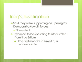 Iraq’s Justification
 Said they were supporting an uprising by
Democratic Kuwaiti forces
 Nonexistent
 Claimed to be liberating territory stolen
from it by Britain
 Iraq had no claim to Kuwait as a
successor state
 