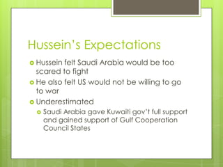 Hussein’s Expectations
 Hussein felt Saudi Arabia would be too
scared to fight
 He also felt US would not be willing to go
to war
 Underestimated
 Saudi Arabia gave Kuwaiti gov’t full support
and gained support of Gulf Cooperation
Council States
 