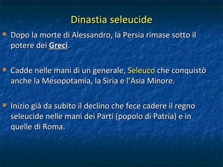 Dinastia seleucide Dopo la morte di Alessandro, la Persia rimase sotto il potere dei  Greci . Cadde nelle mani di un generale,  Seleuco  che conquistò anche la Mesopotamia, la Siria e l’Asia Minore. Inizio già da subito il declino che fece cadere il regno seleucide nelle mani dei Parti (popolo di Patria) e in quelle di Roma. 