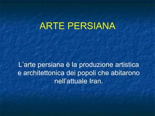 ARTE PERSIANA L’arte persiana è la produzione artistica e architettonica dei popoli che abitarono nell’attuale Iran. 
