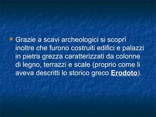 Grazie a scavi archeologici si scoprì inoltre che furono costruiti edifici e palazzi in pietra grezza caratterizzati da colonne di legno, terrazzi e scale (proprio come li aveva descritti lo storico greco  Erodoto ). 