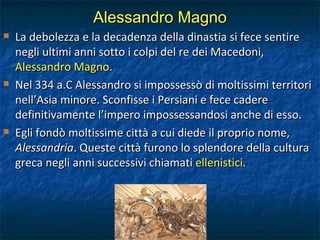 Alessandro Magno La debolezza e la decadenza della dinastia si fece sentire negli ultimi anni sotto i colpi del re dei Macedoni,  Alessandro Magno . Nel 334 a.C Alessandro si impossessò di moltissimi territori nell’Asia minore. Sconfisse i Persiani e fece cadere definitivamente l’impero impossessandosi anche di esso. Egli fondò moltissime città a cui diede il proprio nome,  Alessandria . Queste città furono lo splendore della cultura greca negli anni successivi chiamati  ellenistici . 