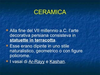 CERAMICA Alla fine del VII millennio a.C. l’arte decorativa persiana consisteva in  statuette in terracotta . Esse erano dipinte in uno stile naturalistico, geometrico o con figure policrome. I vasai di  Ar-Rayy  e  Kashan . 