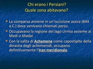 Chi erano i Persiani?  Quale zona abitavano? La comparsa avviene in un’iscrizione assira (844 a.C.) dove venivano chiamati  parsu. Occupavano la regione del lago Urmia assieme ai Medi o  Madai. Con la salita di  Achemene  come capostipite della dinastia degli achemenidi, occupano definitivamente l’ Iran meridionale . 