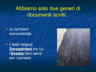 Abbiamo solo due generi di documenti scritti:   Le iscrizioni monumentali.  I testi religiosi  Zoroastriani  tra cui l’ Avesta  libro sacro per i persiani. 