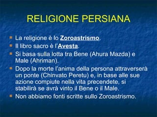 RELIGIONE PERSIANA La religione è lo  Zoroastrismo . Il libro sacro è l’ Avesta . Si basa sulla lotta tra Bene (Ahura Mazda) e Male (Ahriman). Dopo la morte l’anima della persona attraverserà un ponte (Chinvato Peretu) e, in base alle sue azione compiute nella vita precendete, si stabilirà se avrà vinto il Bene o il Male. Non abbiamo fonti scritte sullo Zoroastrismo. 