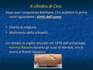 Il cilindro di Ciro. Dopo aver conquistato Babilonia, Ciro pubblicò la prima carta riguardante i  diritti dell’uomo . Libertà di religione Abolimento della schiavitù. Un cilindro in argilla ritrovato nel 1878 dall’archeologo  Hormuz Rassam  durante gli scavi di Marduk, ora al sicuro al British Museum. 