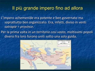 Il più grande impero fino ad allora L’impero achemenide era potente e ben governato ma soprattutto ben organizzato. Era, infatti, diviso in venti  satrapie  =  province . Per la prima volta in  un territorio così vasto , moltissimi popoli diversi fra loro furono uniti sotto una sola guida. 