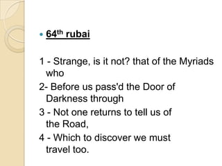  64th rubai
1 - Strange, is it not? that of the Myriads
who
2- Before us pass'd the Door of
Darkness through
3 - Not one returns to tell us of
the Road,
4 - Which to discover we must
travel too.
 
